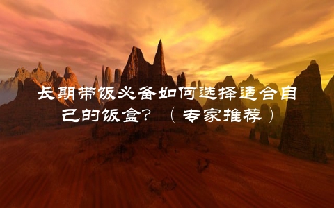 长期带饭必备如何选择适合自己的饭盒？（专家推荐）