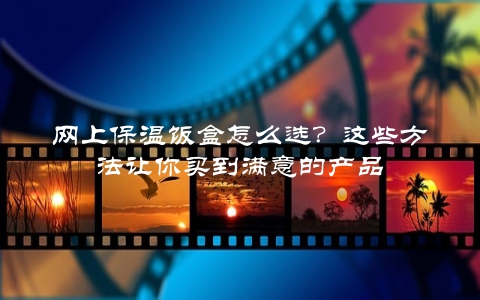 网上保温饭盒怎么选？这些方法让你买到满意的产品