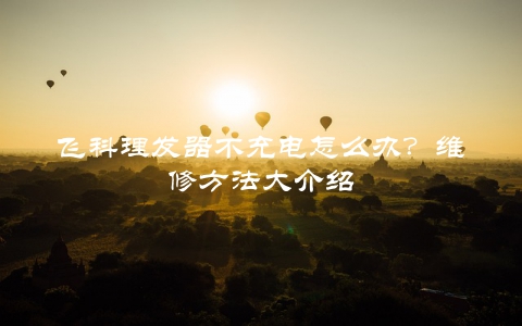 飞科理发器不充电怎么办？维修方法大介绍