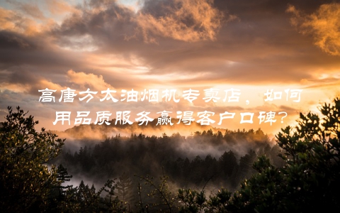 高唐方太油烟机专卖店，如何用品质服务赢得客户口碑？