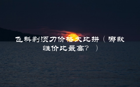 飞科剃须刀价格大比拼（哪款性价比最高？）