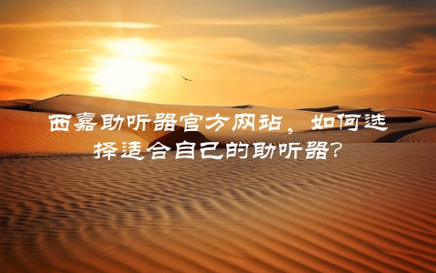 西嘉助听器官方网站，如何选择适合自己的助听器？