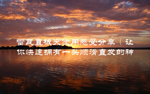 雷瓦直板夹使用感受分享（让你快速拥有一头顺滑直发的神器）