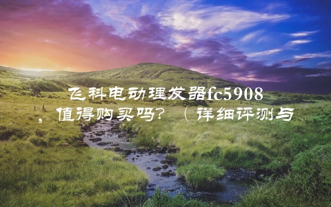 飞科电动理发器fc5908，值得购买吗？（详细评测与使用心得分享）