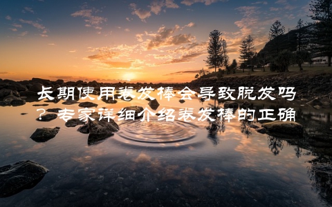 长期使用卷发棒会导致脱发吗？专家详细介绍卷发棒的正确使用方法