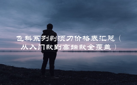 飞科系列剃须刀价格表汇总（从入门款到高端款全覆盖）