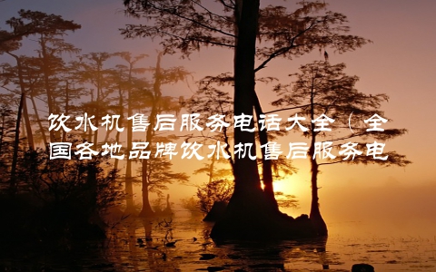 饮水机售后服务电话大全（全国各地品牌饮水机售后服务电话一网打尽）