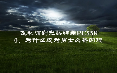 飞利浦剃光头神器PC5580，为什么成为男士必备的理发工具？