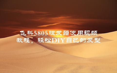 飞科5805理发器使用视频教程，轻松DIY自己的发型
