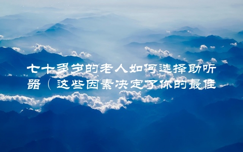 七十多岁的老人如何选择助听器（这些因素决定了你的最佳选择）