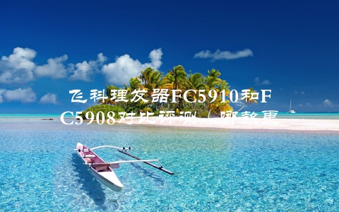飞科理发器FC5910和FC5908对比评测（哪款更值得购买？）