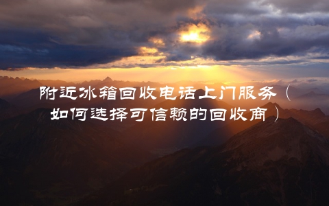 附近冰箱回收电话上门服务（如何选择可信赖的回收商）