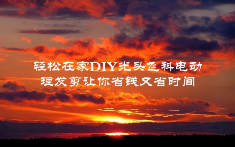 轻松在家DIY光头飞科电动理发剪让你省钱又省时间