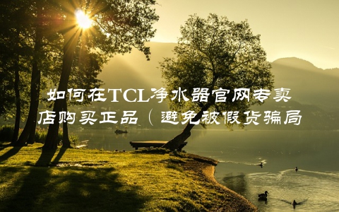 如何在TCL净水器官网专卖店购买正品（避免被假货骗局）