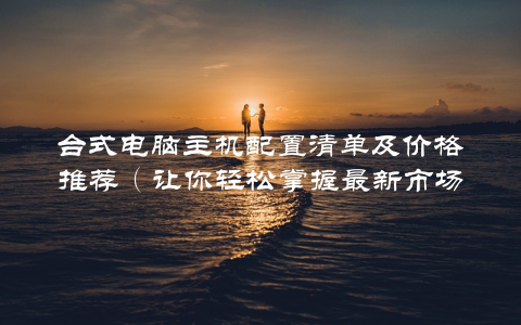 台式电脑主机配置清单及价格推荐（让你轻松掌握最新市场动态）