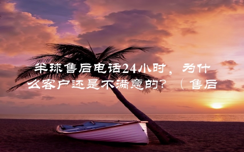 半球售后电话24小时，为什么客户还是不满意的？（售后服务的关键点）