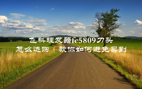 飞科理发器fc5809刀头怎么选购（教你如何避免买到假冒伪劣产品）