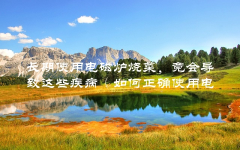 长期使用电磁炉烧菜，竟会导致这些疾病（如何正确使用电磁炉保护健康）