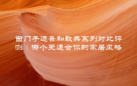 西门子远景和致典系列对比评测（哪个更适合你的家居风格）