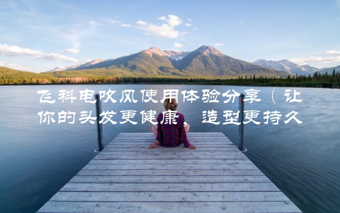 飞科电吹风使用体验分享（让你的头发更健康，造型更持久）