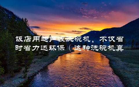 饭店用超声波洗碗机，不仅省时省力还环保（这种洗碗机真的好用吗？）