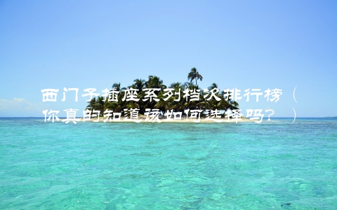 西门子插座系列档次排行榜（你真的知道该如何选择吗？）