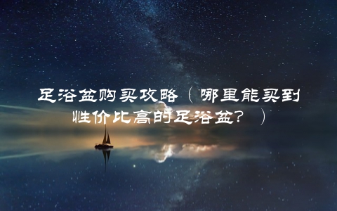 足浴盆购买攻略（哪里能买到性价比高的足浴盆？）