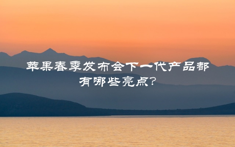 苹果春季发布会下一代产品都有哪些亮点？