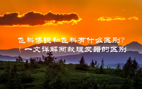飞科博锐和飞科有什么区别？（一文详解两款理发器的区别）