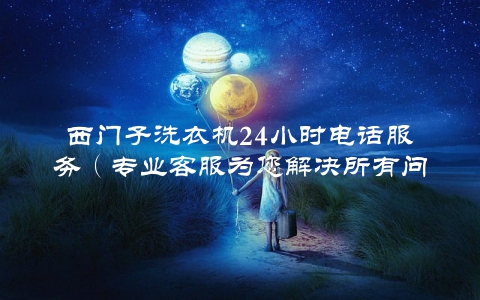 西门子洗衣机24小时电话服务（专业客服为您解决所有问题）
