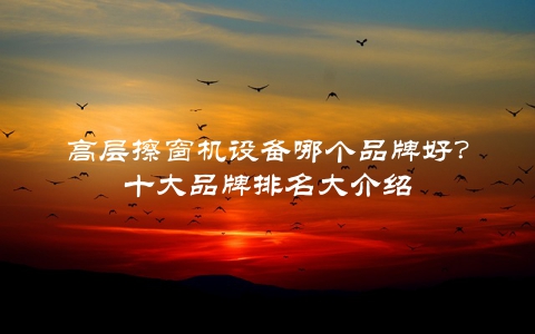 高层擦窗机设备哪个品牌好？十大品牌排名大介绍