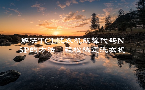 解决TCL洗衣机故障代码N5P的方法（轻松搞定洗衣机故障）