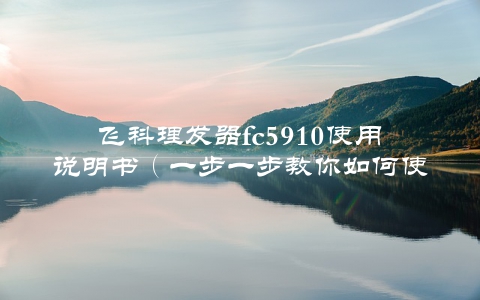 飞科理发器fc5910使用说明书（一步一步教你如何使用，轻松get发型技能）