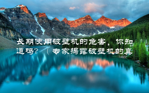长期使用破壁机的危害，你知道吗？（专家揭露破壁机的真相）