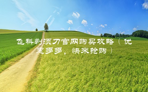 飞科剃须刀官网购买攻略（优惠多多，快来抢购）