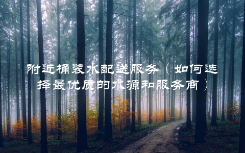 附近桶装水配送服务（如何选择最优质的水源和服务商）
