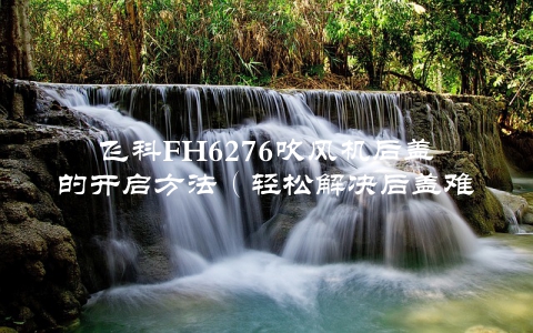 飞科FH6276吹风机后盖的开启方法（轻松解决后盖难开的问题）
