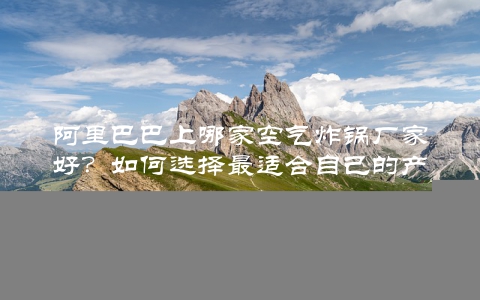阿里巴巴上哪家空气炸锅厂家好？如何选择最适合自己的产品？