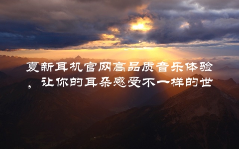 夏新耳机官网高品质音乐体验，让你的耳朵感受不一样的世界