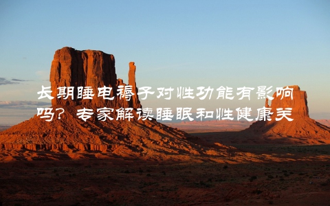 长期睡电褥子对性功能有影响吗？专家解读睡眠和性健康关系