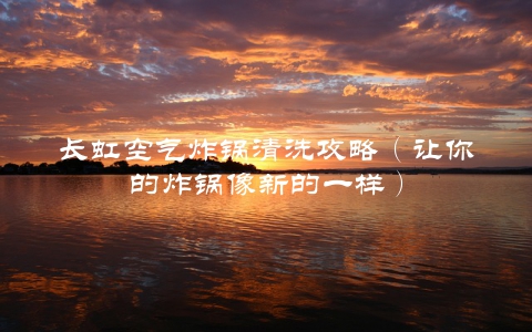 长虹空气炸锅清洗攻略（让你的炸锅像新的一样）
