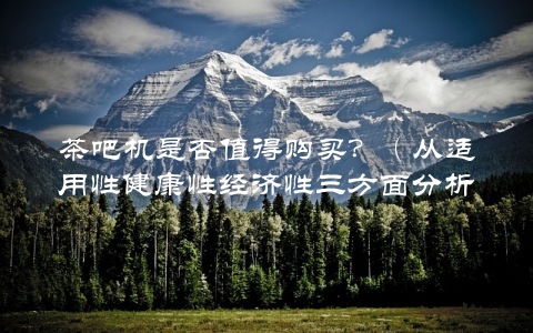 茶吧机是否值得购买？（从适用性健康性经济性三方面分析）
