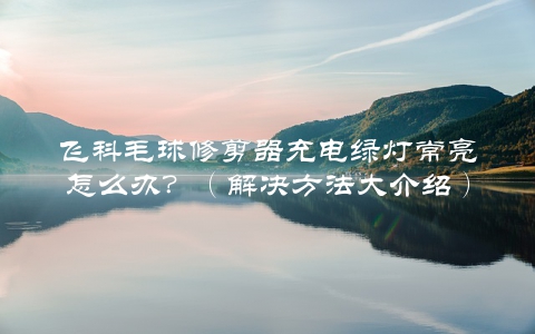 飞科毛球修剪器充电绿灯常亮怎么办？（解决方法大介绍）