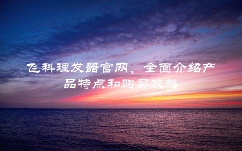 飞科理发器官网，全面介绍产品特点和购买攻略