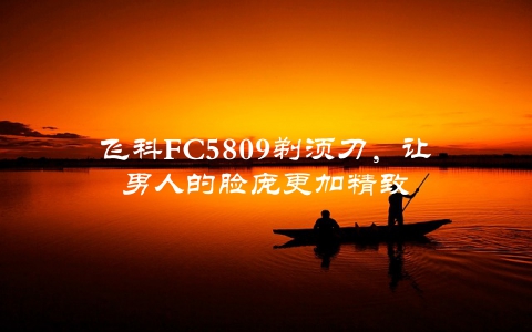 飞科FC5809剃须刀，让男人的脸庞更加精致