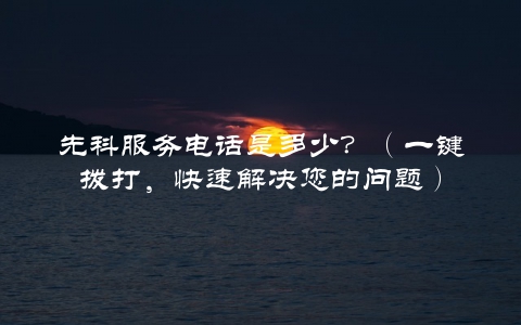 先科服务电话是多少？（一键拨打，快速解决您的问题）