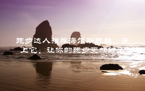 跑步达人推荐海尔斯跑鞋，穿上它，让你的跑步更加舒适