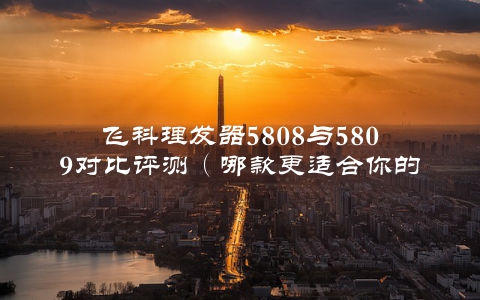 飞科理发器5808与5809对比评测（哪款更适合你的需求？）
