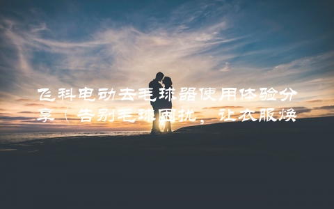 飞科电动去毛球器使用体验分享（告别毛球困扰，让衣服焕然一新）