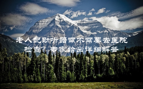 老人配助听器需不需要去医院检查？专家给出详细解答
